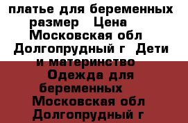 платье для беременных 44 размер › Цена ­ 500 - Московская обл., Долгопрудный г. Дети и материнство » Одежда для беременных   . Московская обл.,Долгопрудный г.